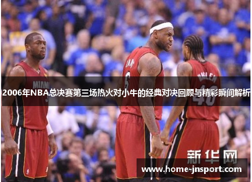 2006年NBA总决赛第三场热火对小牛的经典对决回顾与精彩瞬间解析